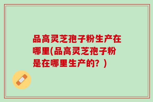 品高灵芝孢子粉生产在哪里(品高灵芝孢子粉是在哪里生产的？)