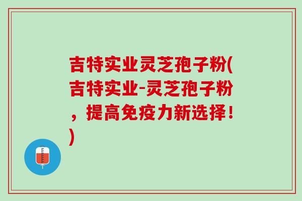 吉特实业灵芝孢子粉(吉特实业-灵芝孢子粉，提高免疫力新选择！)