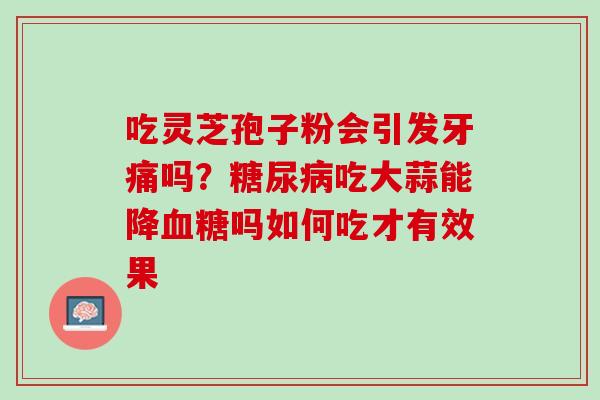 吃灵芝孢子粉会引发牙痛吗？糖尿病吃大蒜能降血糖吗如何吃才有效果
