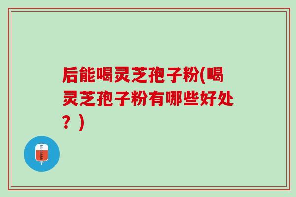 后能喝灵芝孢子粉(喝灵芝孢子粉有哪些好处？)