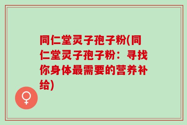 同仁堂灵子孢子粉(同仁堂灵子孢子粉：寻找你身体需要的营养补给)