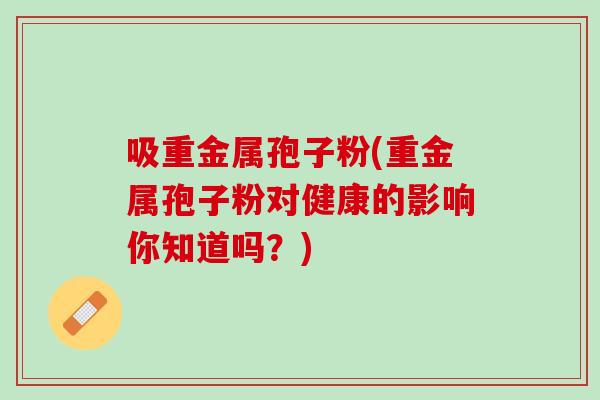 吸重金属孢子粉(重金属孢子粉对健康的影响你知道吗？)