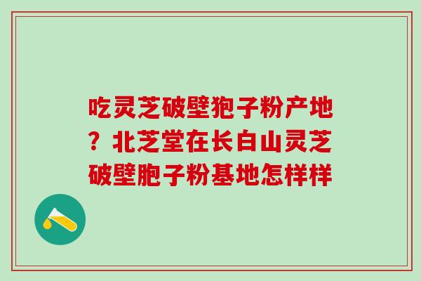 吃灵芝破壁狍子粉产地？北芝堂在长白山灵芝破壁胞子粉基地怎样样