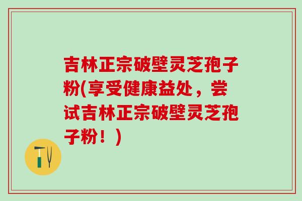 吉林正宗破壁灵芝孢子粉(享受健康益处，尝试吉林正宗破壁灵芝孢子粉！)
