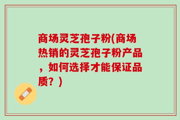 商场灵芝孢子粉(商场热销的灵芝孢子粉产品，如何选择才能保证品质？)