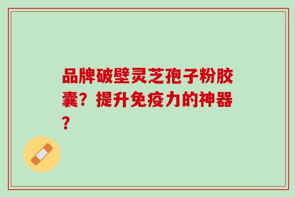 品牌破壁灵芝孢子粉胶囊？提升免疫力的神器？
