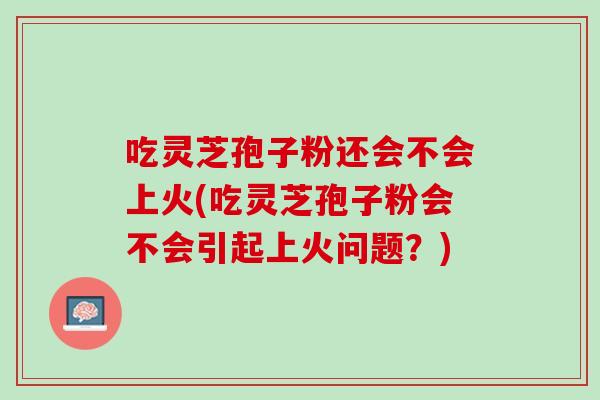 吃灵芝孢子粉还会不会上火(吃灵芝孢子粉会不会引起上火问题？)