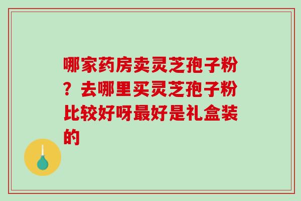 哪家药房卖灵芝孢子粉？去哪里买灵芝孢子粉比较好呀最好是礼盒装的