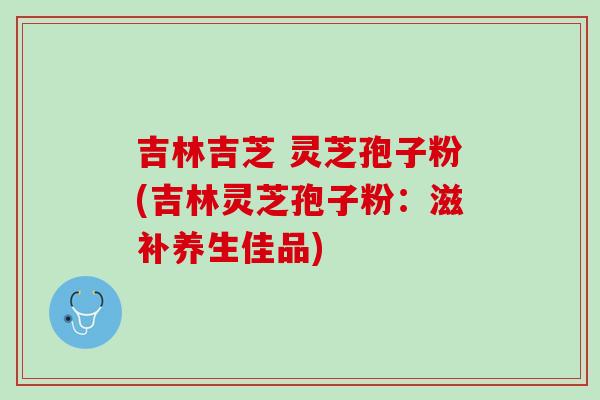 吉林吉芝 灵芝孢子粉(吉林灵芝孢子粉：滋补养生佳品)
