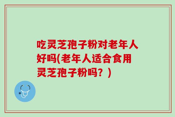 吃灵芝孢子粉对老年人好吗(老年人适合食用灵芝孢子粉吗？)