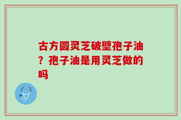 古方圆灵芝破壁孢子油?孢子油是用灵芝做的吗 古方圆灵芝破壁孢子油?孢子油是用灵芝做的吗