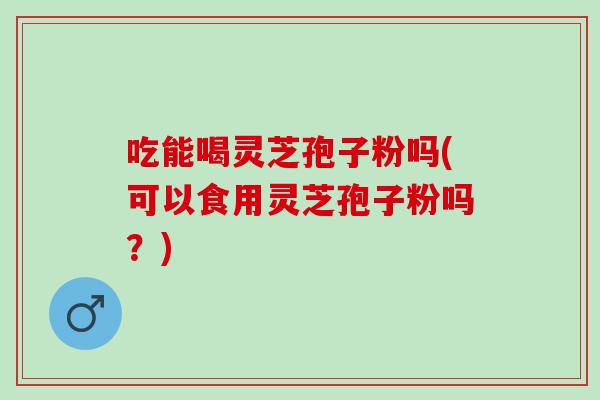 吃能喝灵芝孢子粉吗(可以食用灵芝孢子粉吗？)