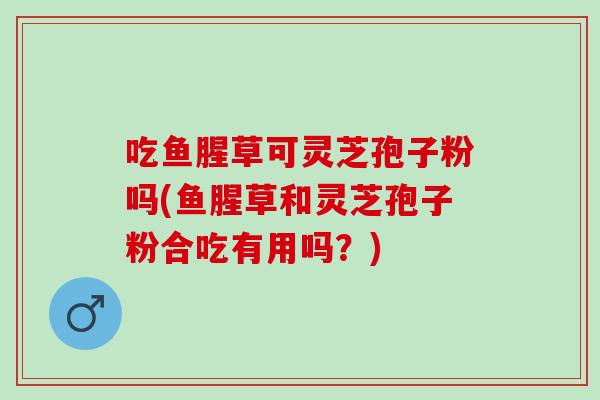 吃鱼腥草可灵芝孢子粉吗(鱼腥草和灵芝孢子粉合吃有用吗？)