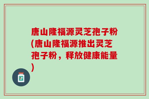 唐山隆福源灵芝孢子粉(唐山隆福源推出灵芝孢子粉，释放健康能量)