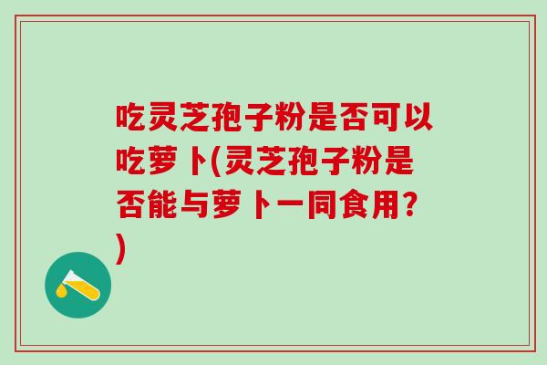 吃灵芝孢子粉是否可以吃萝卜(灵芝孢子粉是否能与萝卜一同食用？)