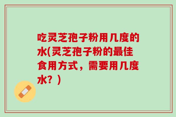 吃灵芝孢子粉用几度的水(灵芝孢子粉的佳食用方式,需要用几度水?) 吃灵芝孢子粉用几度的水(灵芝孢子粉的佳食用方式,需要用几度水?)
