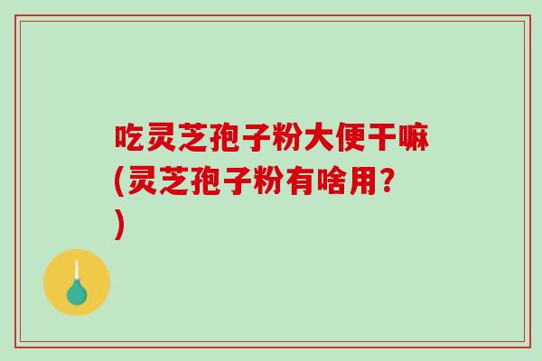 吃灵芝孢子粉大便干嘛(灵芝孢子粉有啥用?) 吃灵芝孢子粉大便干嘛(灵芝孢子粉有啥用?)