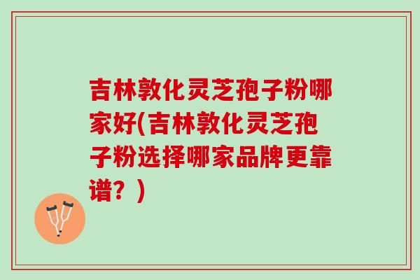 吉林敦化灵芝孢子粉哪家好(吉林敦化灵芝孢子粉选择哪家品牌更靠谱？)