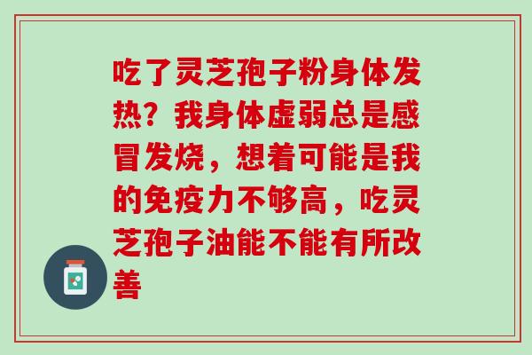 吃了灵芝孢子粉身体发热?我身体虚弱总是发烧,想着可能是我的免疫力不够高,吃灵芝孢子油能不能有所改善 吃了灵芝孢子粉身体发热?我身体虚弱总是发烧,想着可能是我的免疫力不够高,吃灵芝孢子油能不能有所改善
