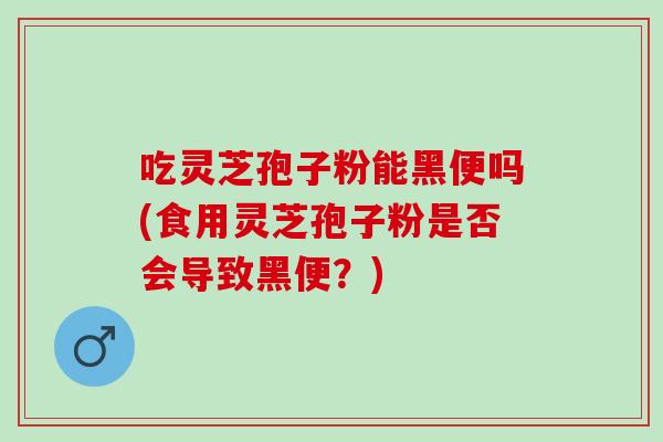 吃灵芝孢子粉能黑便吗(食用灵芝孢子粉是否会导致黑便？)