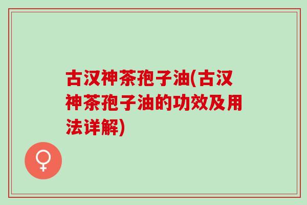 古汉神茶孢子油(古汉神茶孢子油的功效及用法详解)