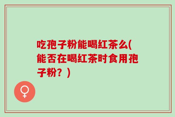 吃孢子粉能喝红茶么(能否在喝红茶时食用孢子粉？)