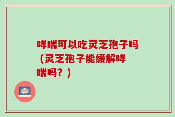 哮喘可以吃灵芝孢子吗 (灵芝孢子能缓解哮喘吗？)