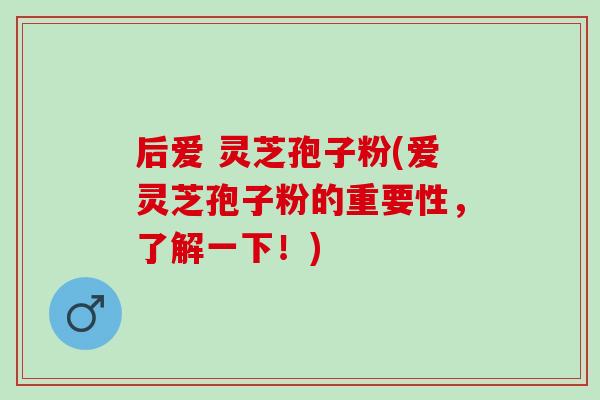 后爱 灵芝孢子粉(爱灵芝孢子粉的重要性，了解一下！)