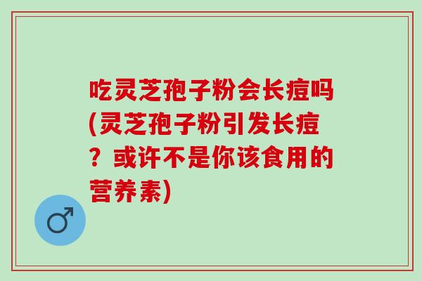 吃灵芝孢子粉会长痘吗(灵芝孢子粉引发长痘?或许不是你该食用的营养素) 吃灵芝孢子粉会长痘吗(灵芝孢子粉引发长痘?或许不是你该食用的营养素)