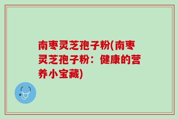 南枣灵芝孢子粉(南枣灵芝孢子粉:健康的营养小宝藏) 南枣灵芝孢子粉(南枣灵芝孢子粉:健康的营养小宝藏)