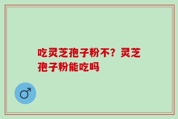 吃灵芝孢子粉不?灵芝孢子粉能吃吗 吃灵芝孢子粉不?灵芝孢子粉能吃吗