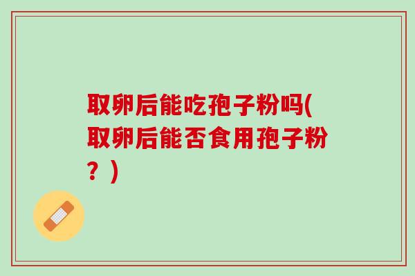 取卵后能吃孢子粉吗(取卵后能否食用孢子粉?) 取卵后能吃孢子粉吗(取卵后能否食用孢子粉?)