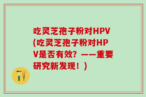 吃灵芝孢子粉对HPV(吃灵芝孢子粉对HPV是否有效？——重要研究新发现！)