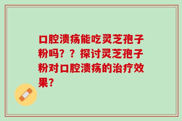 口腔溃疡能吃灵芝孢子粉吗？？探讨灵芝孢子粉对口腔溃疡的治疗效果？