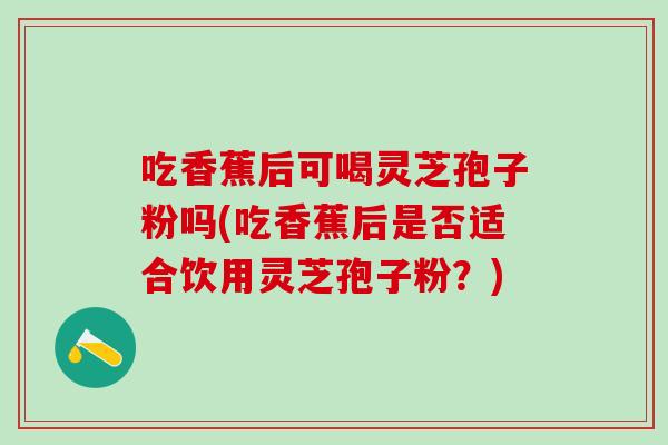 吃香蕉后可喝灵芝孢子粉吗(吃香蕉后是否适合饮用灵芝孢子粉?) 吃香蕉后可喝灵芝孢子粉吗(吃香蕉后是否适合饮用灵芝孢子粉?)