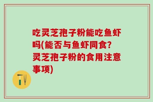 吃灵芝孢子粉能吃鱼虾吗(能否与鱼虾同食？灵芝孢子粉的食用注意事项)