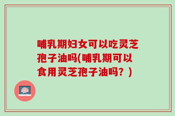 哺乳期妇女可以吃灵芝孢子油吗(哺乳期可以食用灵芝孢子油吗？)