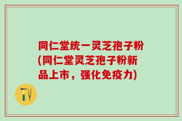 同仁堂统一灵芝孢子粉(同仁堂灵芝孢子粉新品上市，强化免疫力)