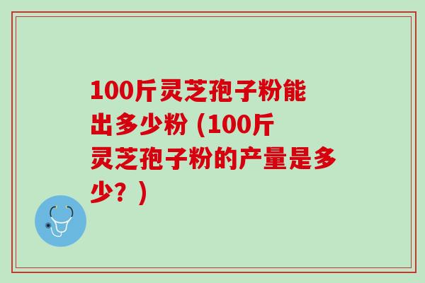 100斤灵芝孢子粉能出多少粉 (100斤灵芝孢子粉的产量是多少？)