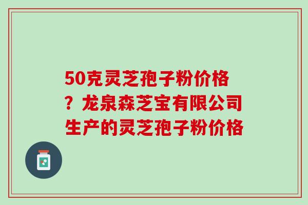 50克灵芝孢子粉价格？龙泉森芝宝有限公司生产的灵芝孢子粉价格