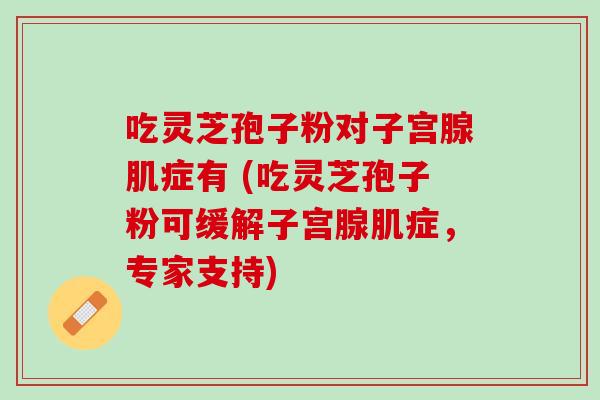 吃灵芝孢子粉对子宫腺肌症有 (吃灵芝孢子粉可缓解子宫腺肌症,专家支持) 吃灵芝孢子粉对子宫腺肌症有 (吃灵芝孢子粉可缓解子宫腺肌症,专家支持)