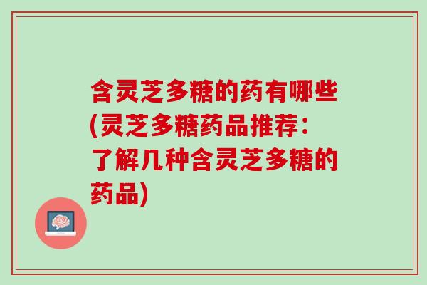 含灵芝多糖的药有哪些(灵芝多糖药品推荐：了解几种含灵芝多糖的药品)