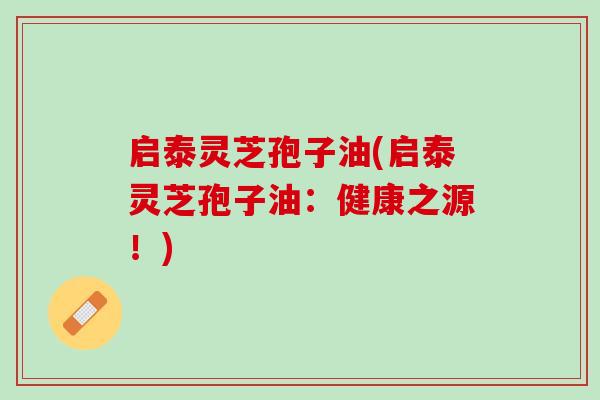 启泰灵芝孢子油(启泰灵芝孢子油:健康之源!) 启泰灵芝孢子油(启泰灵芝孢子油:健康之源!)