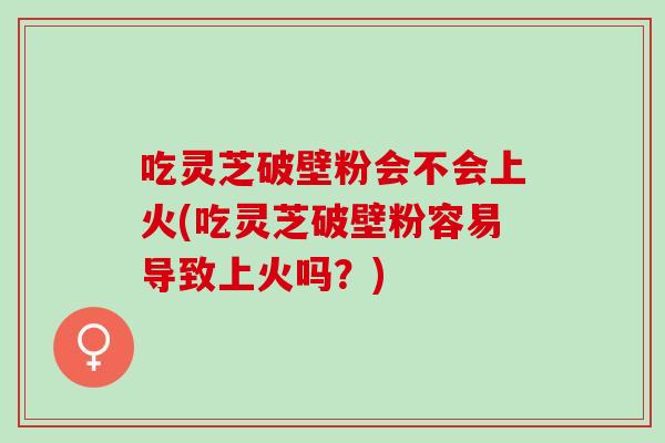 吃灵芝破壁粉会不会上火(吃灵芝破壁粉容易导致上火吗？)