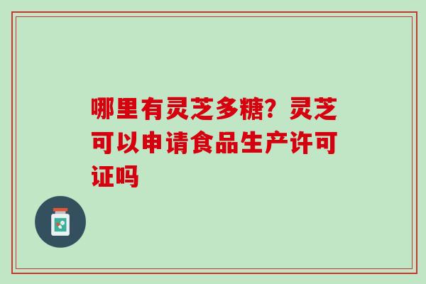哪里有灵芝多糖？灵芝可以申请食品生产许可证吗