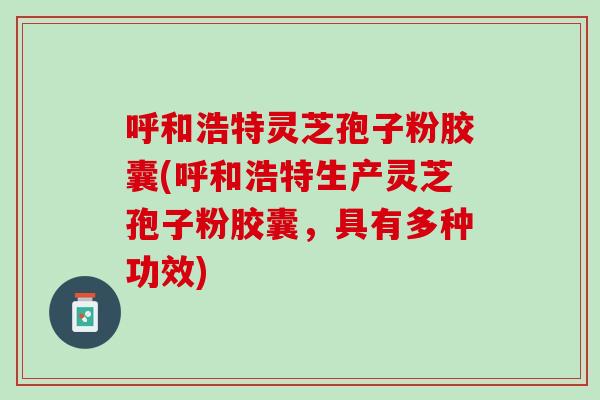 呼和浩特灵芝孢子粉胶囊(呼和浩特生产灵芝孢子粉胶囊，具有多种功效)