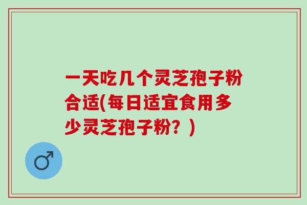 一天吃几个灵芝孢子粉合适(每日适宜食用多少灵芝孢子粉？)