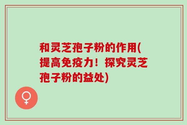 和灵芝孢子粉的作用(提高免疫力！探究灵芝孢子粉的益处)