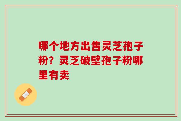 哪个地方出售灵芝孢子粉?灵芝破壁孢子粉哪里有卖 哪个地方出售灵芝孢子粉?灵芝破壁孢子粉哪里有卖