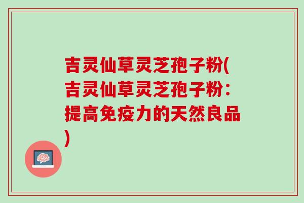 吉灵仙草灵芝孢子粉(吉灵仙草灵芝孢子粉:提高免疫力的天然良品) 吉灵仙草灵芝孢子粉(吉灵仙草灵芝孢子粉:提高免疫力的天然良品)